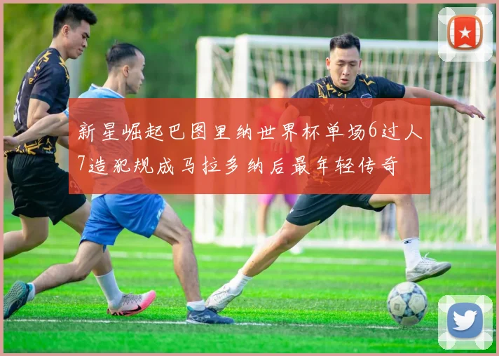 新星崛起巴图里纳世界杯单场6过人7造犯规成马拉多纳后最年轻传奇