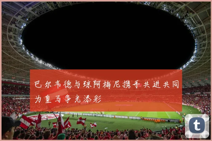 巴尔韦德与琼阿梅尼携手共进共同为皇马争光添彩