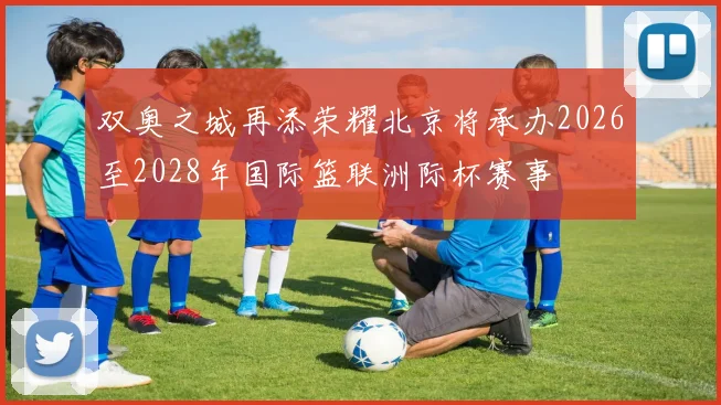 双奥之城再添荣耀北京将承办2026至2028年国际篮联洲际杯赛事