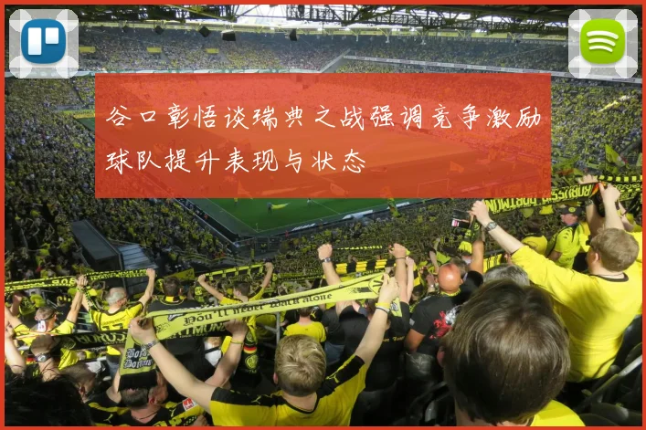 谷口彰悟谈瑞典之战强调竞争激励球队提升表现与状态