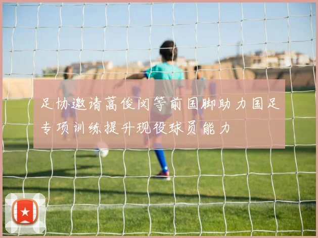 足协邀请蒿俊闵等前国脚助力国足专项训练提升现役球员能力
