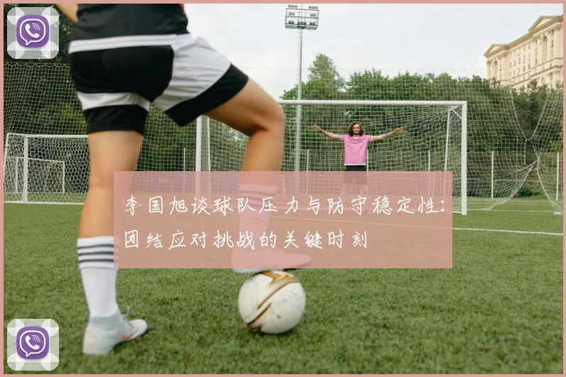 李国旭谈球队压力与防守稳定性：团结应对挑战的关键时刻