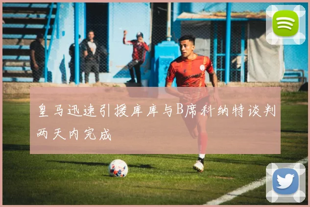 皇马迅速引援库库与B席科纳特谈判两天内完成
