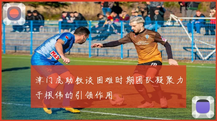 津门虎助教谈困难时期团队凝聚力于根伟的引领作用