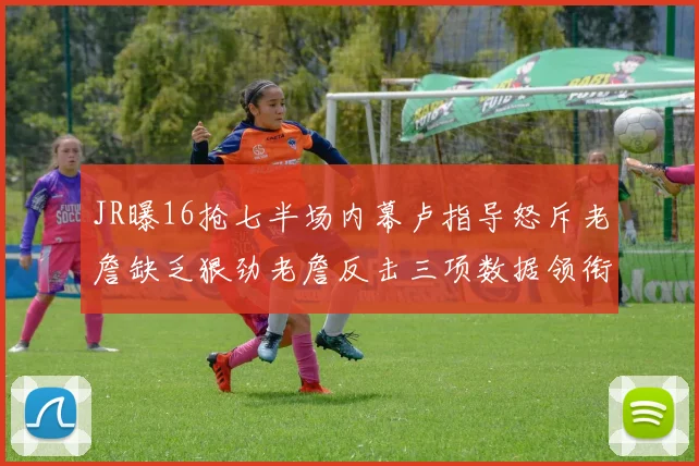 JR曝16抢七半场内幕卢指导怒斥老詹缺乏狠劲老詹反击三项数据领衔全场
