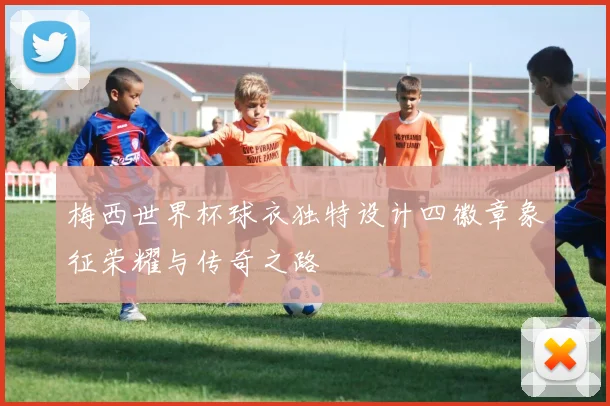 梅西世界杯球衣独特设计四徽章象征荣耀与传奇之路