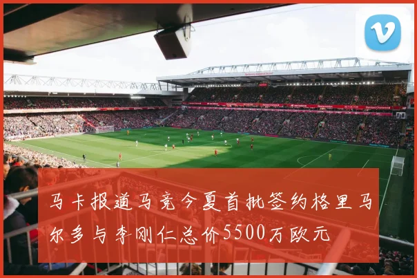 马卡报道马竞今夏首批签约格里马尔多与李刚仁总价5500万欧元