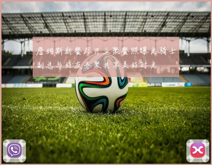 詹姆斯新餐厅开业聚餐照曝光骑士副总与好友齐聚共享美好时光