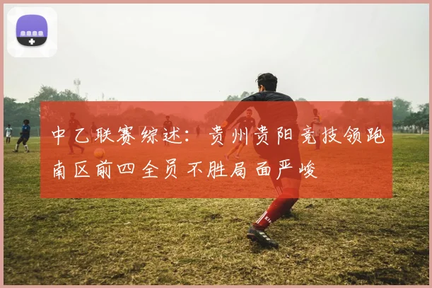 中乙联赛综述：贵州贵阳竞技领跑南区前四全员不胜局面严峻