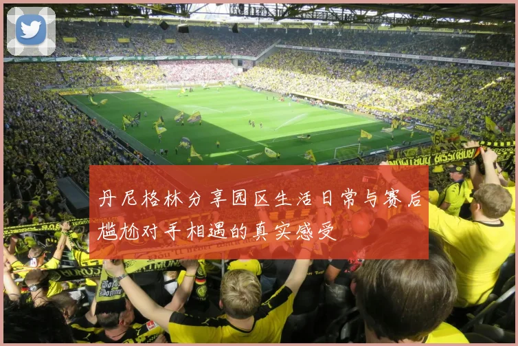 丹尼格林分享园区生活日常与赛后尴尬对手相遇的真实感受